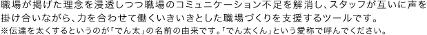 職場が掲げた理念を浸透しつつ職場のコミュニケーション不足を解消し、スタッフが互いに声を掛け合いながら、力を合わせて働くいきいきとした職場づくりを支援するツールです。
※伝達を太くするというのが「でん太」の名前の由来です。「でん太」という愛称で呼んでください。